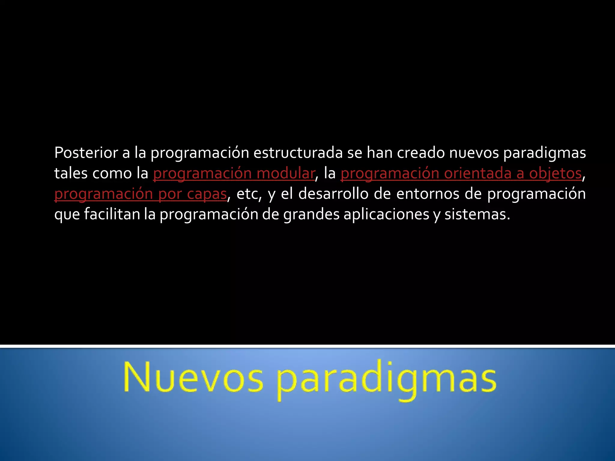 Posterior a la programación estructurada se han creado nuevos paradigmas 
tales como la programación modular, la programación orientada a objetos, 
programación por capas, etc, y el desarrollo de entornos de programación 
que facilitan la programación de grandes aplicaciones y sistemas. 
 