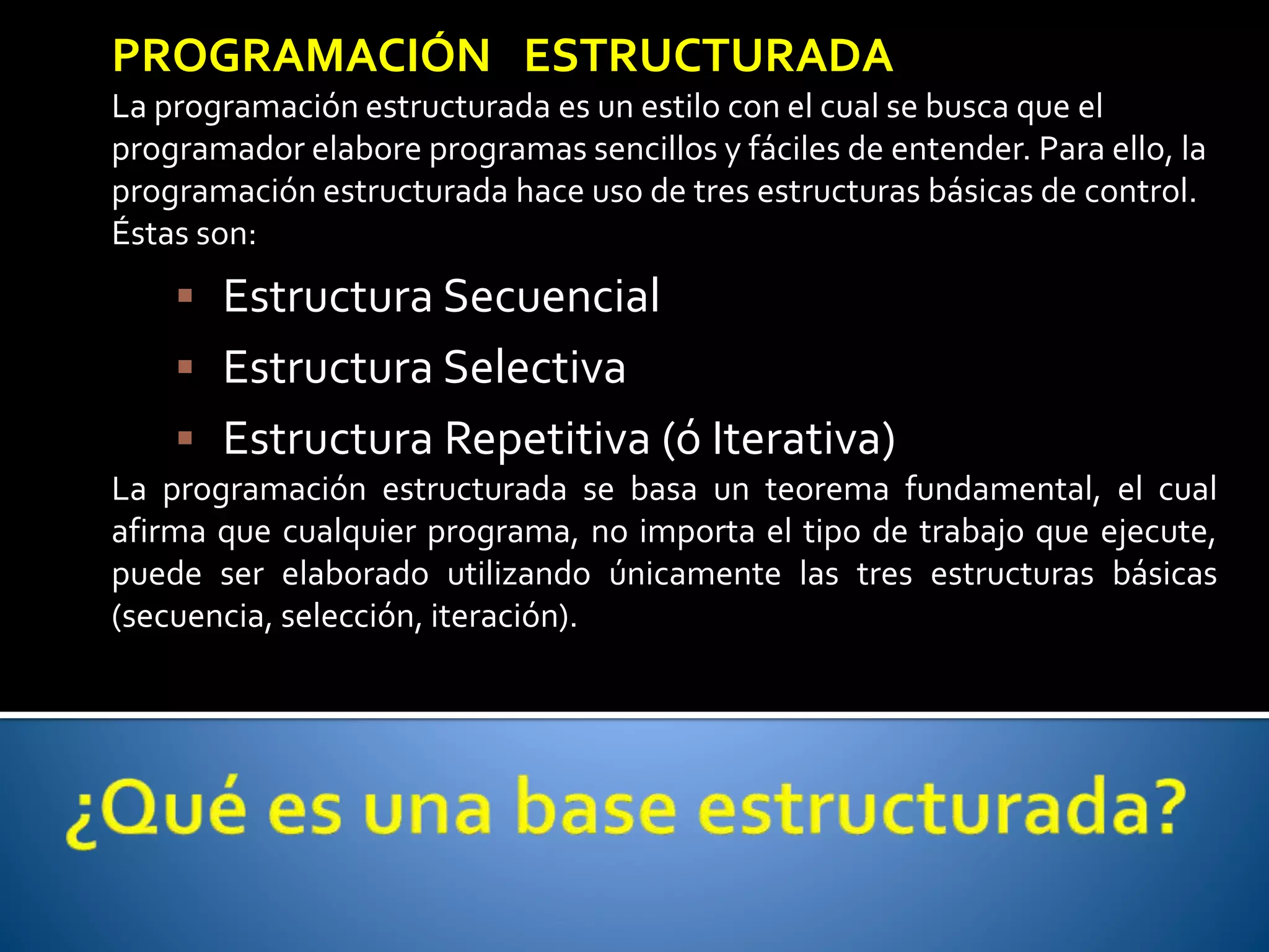 PROGRAMACIÓN ESTRUCTURADA 
La programación estructurada es un estilo con el cual se busca que el 
programador elabore programas sencillos y fáciles de entender. Para ello, la 
programación estructurada hace uso de tres estructuras básicas de control. 
Éstas son: 
 Estructura Secuencial 
 Estructura Selectiva 
 Estructura Repetitiva (ó Iterativa) 
La programación estructurada se basa un teorema fundamental, el cual 
afirma que cualquier programa, no importa el tipo de trabajo que ejecute, 
puede ser elaborado utilizando únicamente las tres estructuras básicas 
(secuencia, selección, iteración). 
 