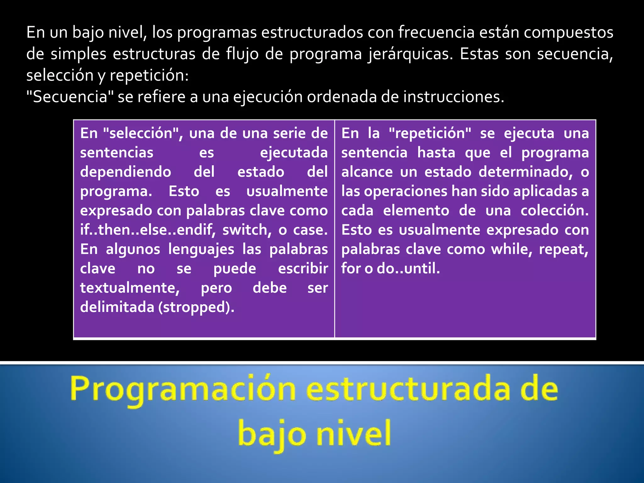En un bajo nivel, los programas estructurados con frecuencia están compuestos 
de simples estructuras de flujo de programa jerárquicas. Estas son secuencia, 
selección y repetición: 
"Secuencia" se refiere a una ejecución ordenada de instrucciones. 
En "selección", una de una serie de 
sentencias es ejecutada 
dependiendo del estado del 
programa. Esto es usualmente 
expresado con palabras clave como 
if..then..else..endif, switch, o case. 
En algunos lenguajes las palabras 
clave no se puede escribir 
textualmente, pero debe ser 
delimitada (stropped). 
En la "repetición" se ejecuta una 
sentencia hasta que el programa 
alcance un estado determinado, o 
las operaciones han sido aplicadas a 
cada elemento de una colección. 
Esto es usualmente expresado con 
palabras clave como while, repeat, 
for o do..until. 
 