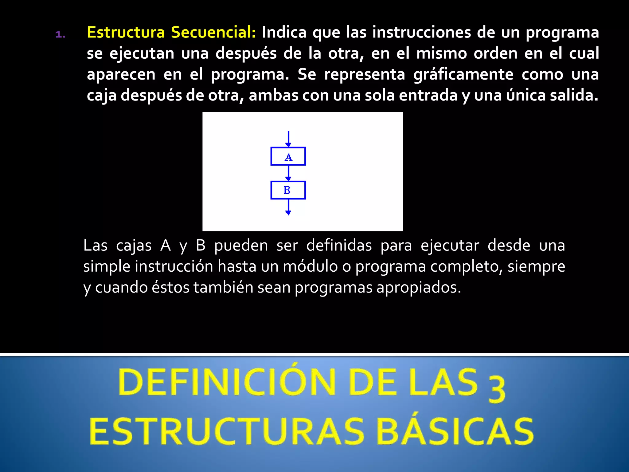 1. Estructura Secuencial: Indica que las instrucciones de un programa 
se ejecutan una después de la otra, en el mismo orden en el cual 
aparecen en el programa. Se representa gráficamente como una 
caja después de otra, ambas con una sola entrada y una única salida. 
Las cajas A y B pueden ser definidas para ejecutar desde una 
simple instrucción hasta un módulo o programa completo, siempre 
y cuando éstos también sean programas apropiados. 
 