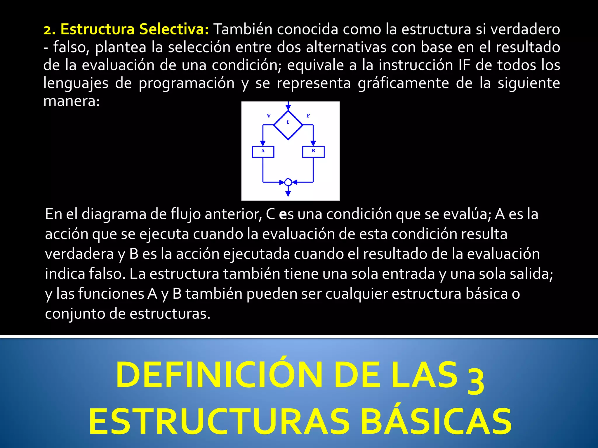 2. Estructura Selectiva: También conocida como la estructura si verdadero 
- falso, plantea la selección entre dos alternativas con base en el resultado 
de la evaluación de una condición; equivale a la instrucción IF de todos los 
lenguajes de programación y se representa gráficamente de la siguiente 
manera: 
En el diagrama de flujo anterior, C es una condición que se evalúa; A es la 
acción que se ejecuta cuando la evaluación de esta condición resulta 
verdadera y B es la acción ejecutada cuando el resultado de la evaluación 
indica falso. La estructura también tiene una sola entrada y una sola salida; 
y las funciones A y B también pueden ser cualquier estructura básica o 
conjunto de estructuras. 
DEFINICIÓN DE LAS 3 
ESTRUCTURAS BÁSICAS 
 