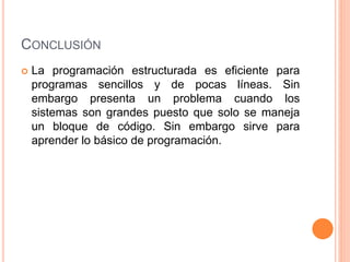 CONCLUSIÓN
 La programación estructurada es eficiente para
programas sencillos y de pocas líneas. Sin
embargo presenta un problema cuando los
sistemas son grandes puesto que solo se maneja
un bloque de código. Sin embargo sirve para
aprender lo básico de programación.
 