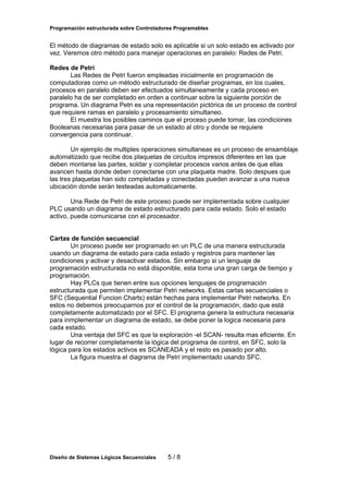 Programación estructurada sobre Controladores Programables

El método de diagramas de estado solo es aplicable si un solo estado es activado por
vez. Veremos otro método para manejar operaciones en paralelo: Redes de Petri.
Redes de Petri
Las Redes de Petri fueron empleadas inicialmente en programación de
computadoras como un método estructurado de diseñar programas, en los cuales,
procesos en paralelo deben ser efectuados simultaneamente y cada proceso en
paralelo ha de ser completado en orden a continuar sobre la siguiente porción de
programa. Un diagrama Petri es una representación pictórica de un proceso de control
que requiere ramas en paralelo y procesamiento simultaneo.
El muestra los posibles caminos que el proceso puede tomar, las condiciones
Booleanas necesarias para pasar de un estado al otro y donde se requiere
convergencia para continuar.
Un ejemplo de multiples operaciones simultaneas es un proceso de ensamblaje
automatizado que recibe dos plaquetas de circuitos impresos diferentes en las que
deben montarse las partes, soldar y completar procesos varios antes de que ellas
avancen hasta donde deben conectarse con una plaqueta madre. Solo despues que
las tres plaquetas han sido completadas y conectadas pueden avanzar a una nueva
ubicación donde serán testeadas automaticamente.
Una Rede de Petri de este proceso puede ser implementada sobre cualquier
PLC usando un diagrama de estado estructurado para cada estado. Solo el estado
activo, puede comunicarse con el procesador.
Cartas de función secuencial
Un proceso puede ser programado en un PLC de una manera estructurada
usando un diagrama de estado para cada estado y registros para mantener las
condiciones y activar y desactivar estados. Sin embargo si un lenguaje de
programación estructurada no está disponible, esta toma una gran carga de tiempo y
programación.
Hay PLCs que tienen entre sus opciones lenguajes de programación
estructurada que permiten implementar Petri networks. Estas cartas secuenciales o
SFC (Sequential Funcion Charts) están hechas para implementar Petri networks. En
estos no debemos preocuparnos por el control de la programación, dado que está
completamente automatizado por el SFC. El programa genera la estructura necesaria
para inmplementar un diagrama de estado, se debe poner la logica necesaria para
cada estado.
Una ventaja del SFC es que la exploración -el SCAN- resulta mas eficiente. En
lugar de recorrer completamente la lógica del programa de control, en SFC, solo la
lógica para los estados activos es SCANEADA y el resto es pasado por alto.
La figura muestra el diagrama de Petri implementado usando SFC.

Diseño de Sistemas Lógicos Secuenciales

5/8

 