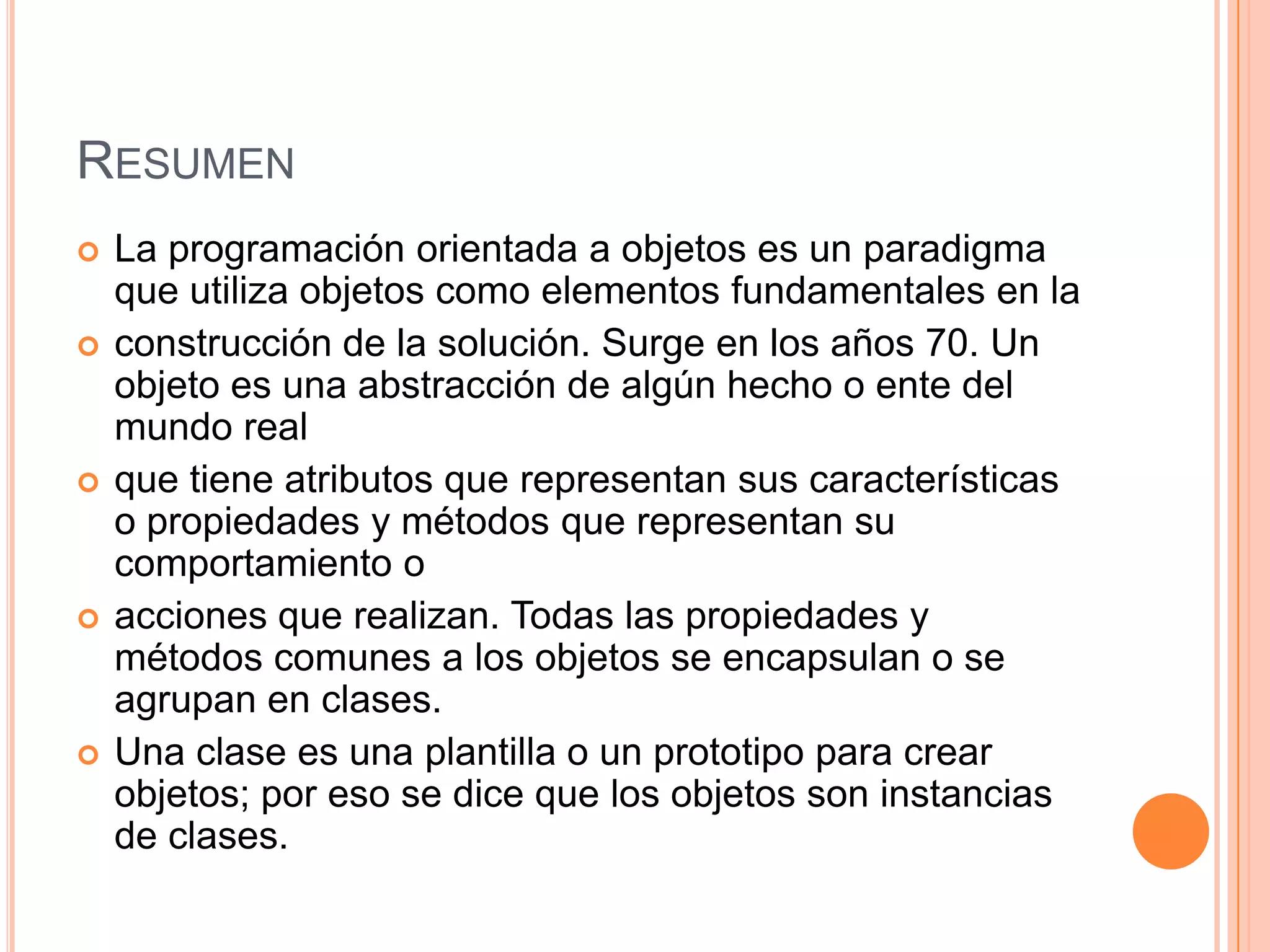 RESUMEN
 La programación orientada a objetos es un paradigma
que utiliza objetos como elementos fundamentales en la
 construcción de la solución. Surge en los años 70. Un
objeto es una abstracción de algún hecho o ente del
mundo real
 que tiene atributos que representan sus características
o propiedades y métodos que representan su
comportamiento o
 acciones que realizan. Todas las propiedades y
métodos comunes a los objetos se encapsulan o se
agrupan en clases.
 Una clase es una plantilla o un prototipo para crear
objetos; por eso se dice que los objetos son instancias
de clases.
 