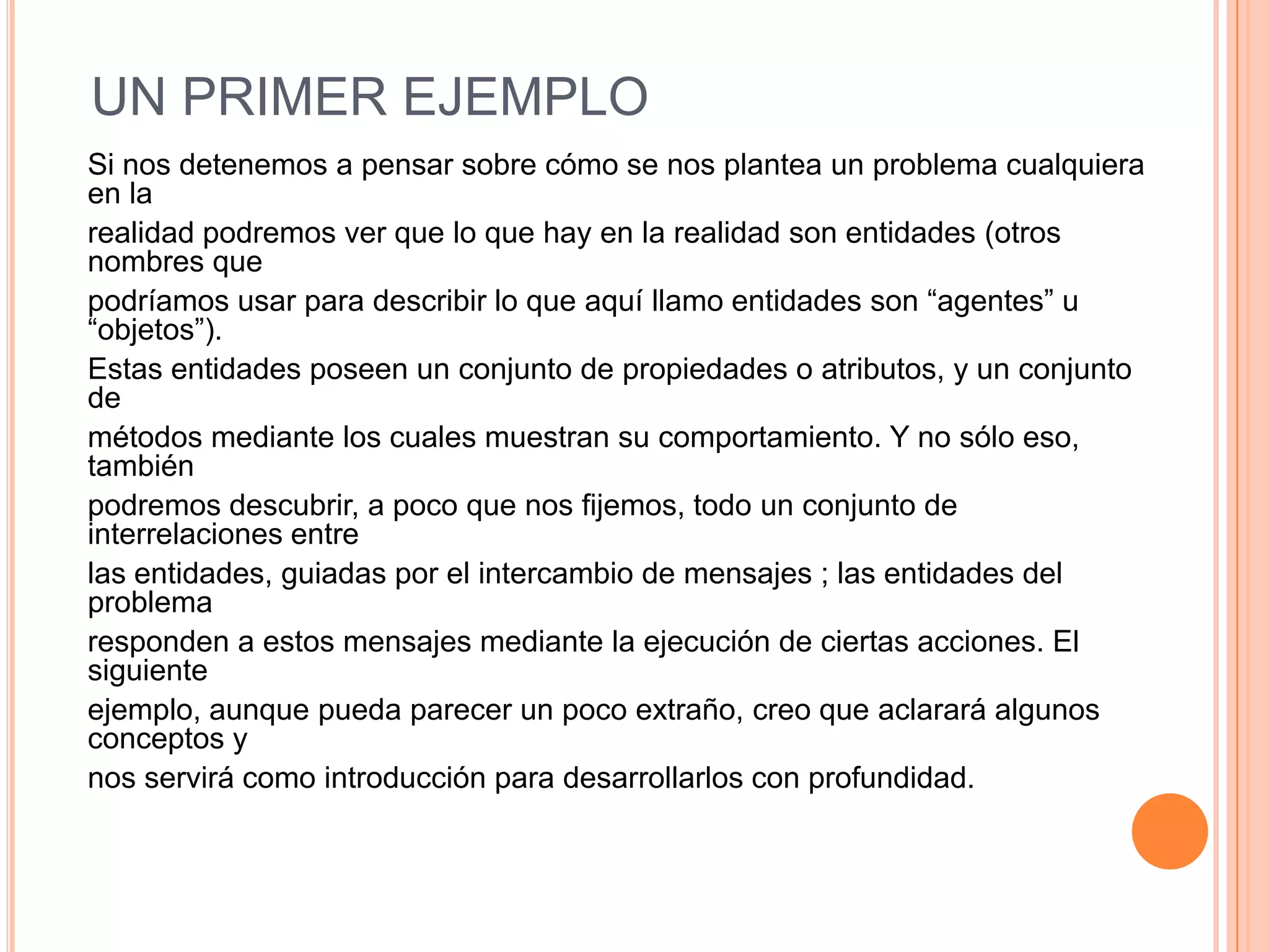 UN PRIMER EJEMPLO
Si nos detenemos a pensar sobre cómo se nos plantea un problema cualquiera
en la
realidad podremos ver que lo que hay en la realidad son entidades (otros
nombres que
podríamos usar para describir lo que aquí llamo entidades son “agentes” u
“objetos”).
Estas entidades poseen un conjunto de propiedades o atributos, y un conjunto
de
métodos mediante los cuales muestran su comportamiento. Y no sólo eso,
también
podremos descubrir, a poco que nos fijemos, todo un conjunto de
interrelaciones entre
las entidades, guiadas por el intercambio de mensajes ; las entidades del
problema
responden a estos mensajes mediante la ejecución de ciertas acciones. El
siguiente
ejemplo, aunque pueda parecer un poco extraño, creo que aclarará algunos
conceptos y
nos servirá como introducción para desarrollarlos con profundidad.
 