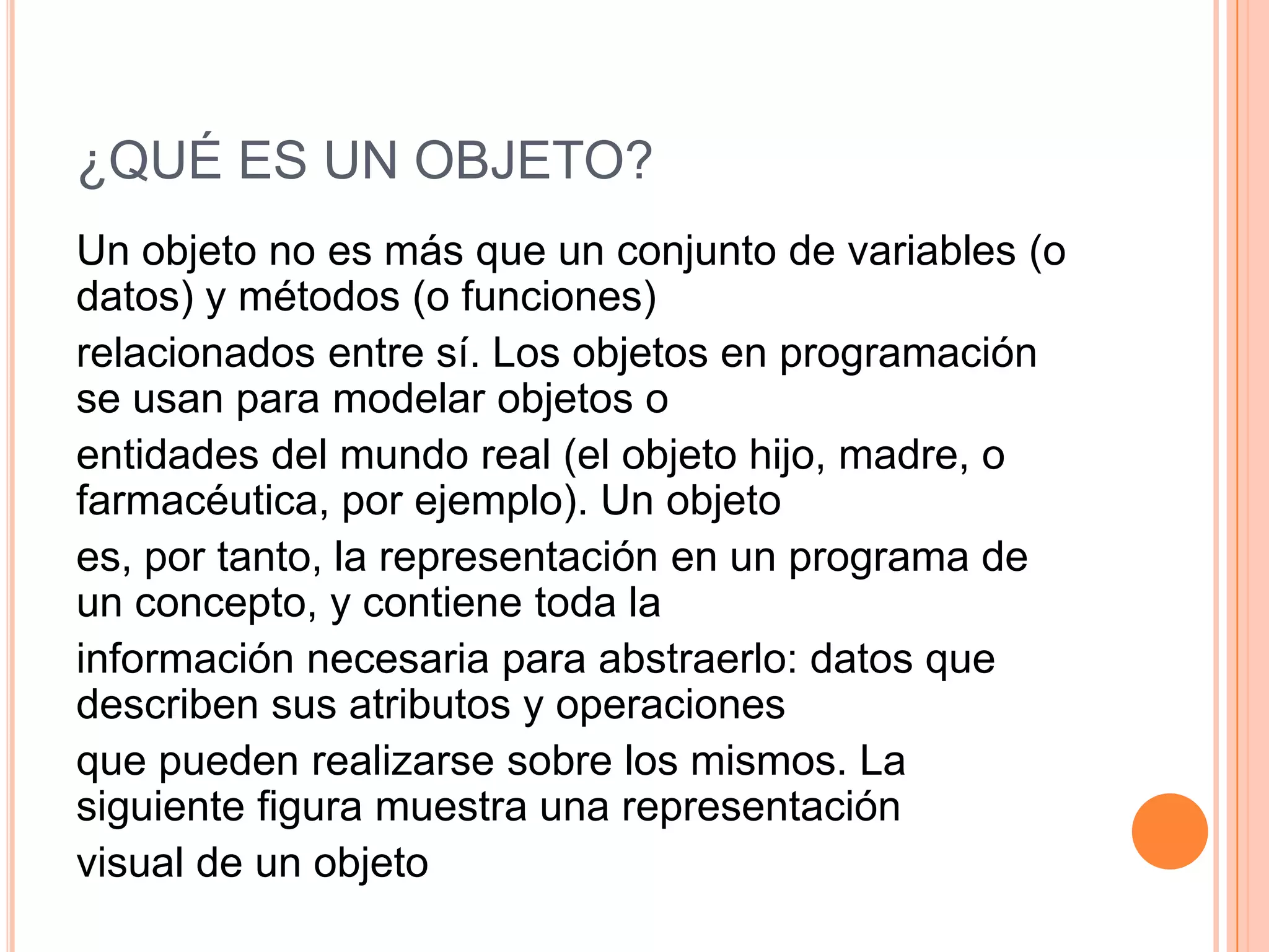 ¿QUÉ ES UN OBJETO?
Un objeto no es más que un conjunto de variables (o
datos) y métodos (o funciones)
relacionados entre sí. Los objetos en programación
se usan para modelar objetos o
entidades del mundo real (el objeto hijo, madre, o
farmacéutica, por ejemplo). Un objeto
es, por tanto, la representación en un programa de
un concepto, y contiene toda la
información necesaria para abstraerlo: datos que
describen sus atributos y operaciones
que pueden realizarse sobre los mismos. La
siguiente figura muestra una representación
visual de un objeto
 