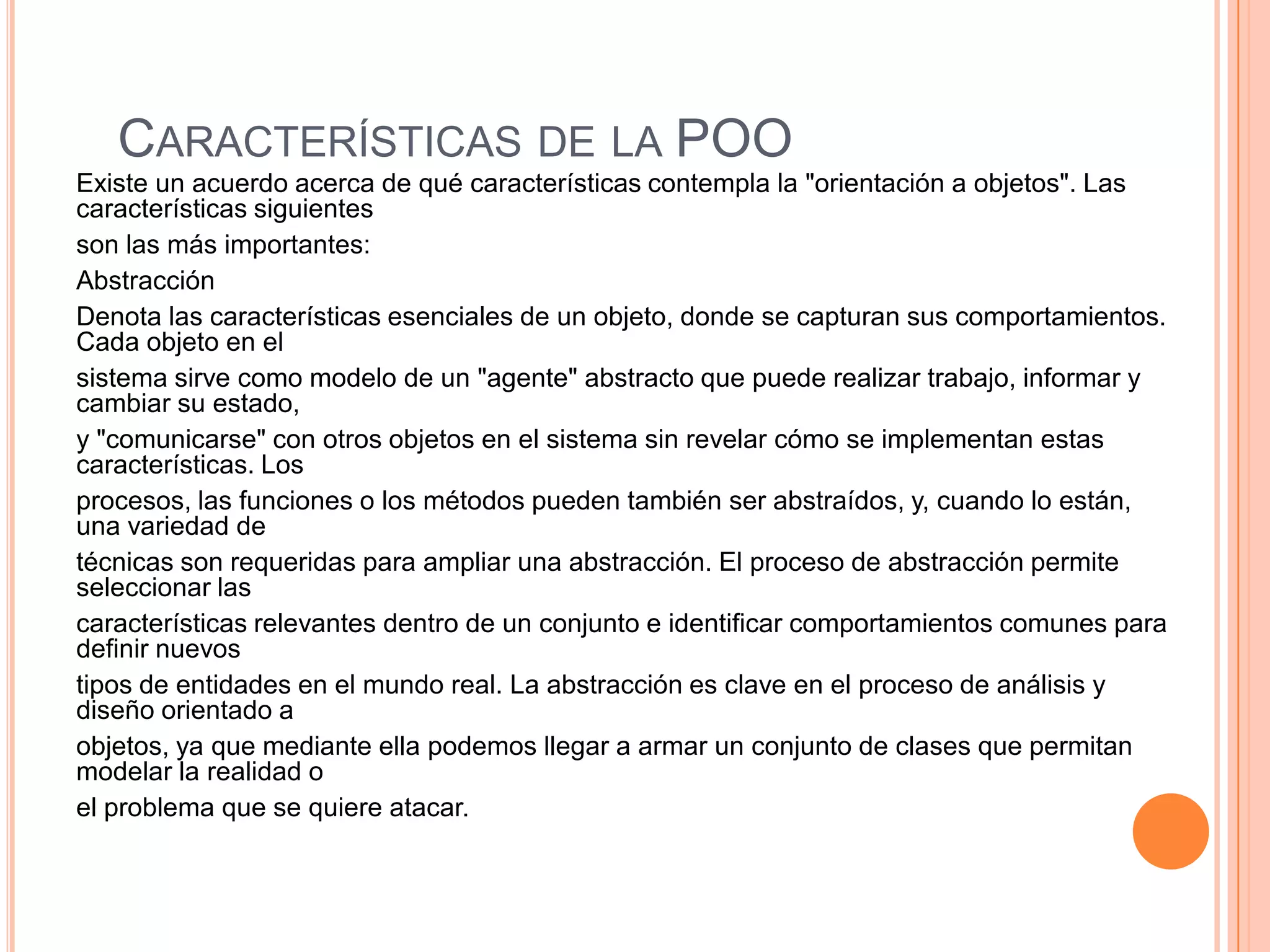 CARACTERÍSTICAS DE LA POO
Existe un acuerdo acerca de qué características contempla la "orientación a objetos". Las
características siguientes
son las más importantes:
Abstracción
Denota las características esenciales de un objeto, donde se capturan sus comportamientos.
Cada objeto en el
sistema sirve como modelo de un "agente" abstracto que puede realizar trabajo, informar y
cambiar su estado,
y "comunicarse" con otros objetos en el sistema sin revelar cómo se implementan estas
características. Los
procesos, las funciones o los métodos pueden también ser abstraídos, y, cuando lo están,
una variedad de
técnicas son requeridas para ampliar una abstracción. El proceso de abstracción permite
seleccionar las
características relevantes dentro de un conjunto e identificar comportamientos comunes para
definir nuevos
tipos de entidades en el mundo real. La abstracción es clave en el proceso de análisis y
diseño orientado a
objetos, ya que mediante ella podemos llegar a armar un conjunto de clases que permitan
modelar la realidad o
el problema que se quiere atacar.
 