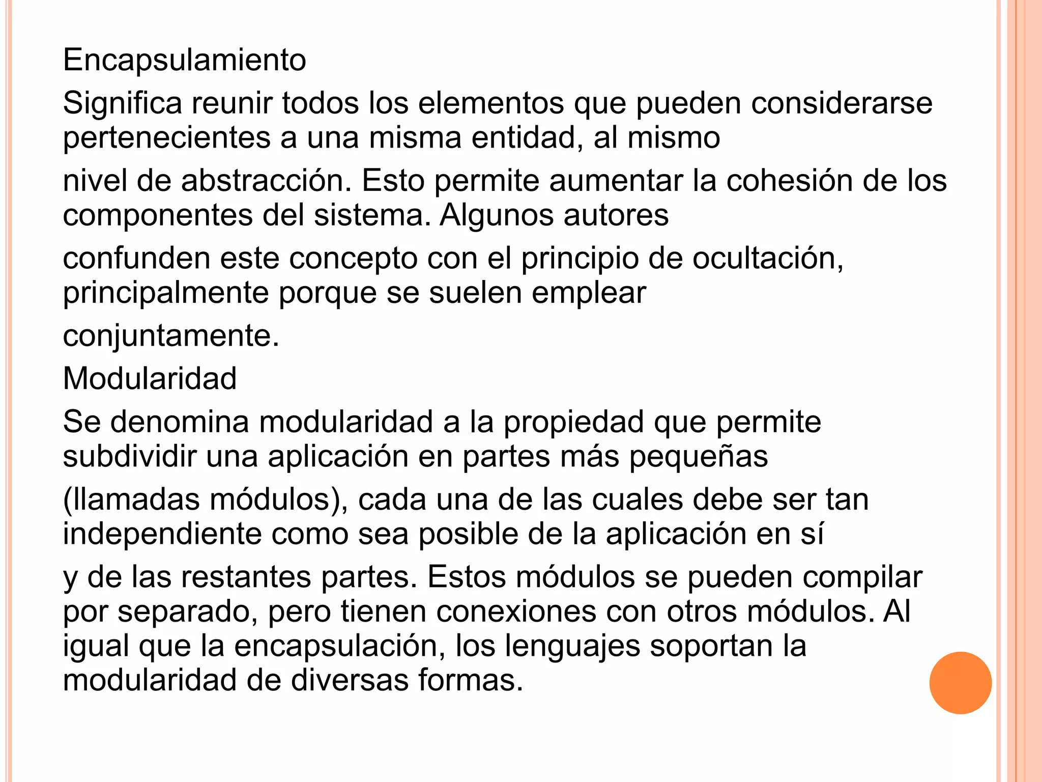 Encapsulamiento
Significa reunir todos los elementos que pueden considerarse
pertenecientes a una misma entidad, al mismo
nivel de abstracción. Esto permite aumentar la cohesión de los
componentes del sistema. Algunos autores
confunden este concepto con el principio de ocultación,
principalmente porque se suelen emplear
conjuntamente.
Modularidad
Se denomina modularidad a la propiedad que permite
subdividir una aplicación en partes más pequeñas
(llamadas módulos), cada una de las cuales debe ser tan
independiente como sea posible de la aplicación en sí
y de las restantes partes. Estos módulos se pueden compilar
por separado, pero tienen conexiones con otros módulos. Al
igual que la encapsulación, los lenguajes soportan la
modularidad de diversas formas.
 