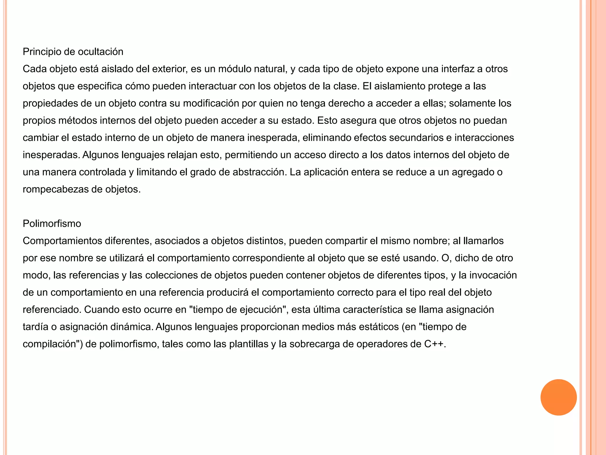 Principio de ocultación
Cada objeto está aislado del exterior, es un módulo natural, y cada tipo de objeto expone una interfaz a otros
objetos que especifica cómo pueden interactuar con los objetos de la clase. El aislamiento protege a las
propiedades de un objeto contra su modificación por quien no tenga derecho a acceder a ellas; solamente los
propios métodos internos del objeto pueden acceder a su estado. Esto asegura que otros objetos no puedan
cambiar el estado interno de un objeto de manera inesperada, eliminando efectos secundarios e interacciones
inesperadas. Algunos lenguajes relajan esto, permitiendo un acceso directo a los datos internos del objeto de
una manera controlada y limitando el grado de abstracción. La aplicación entera se reduce a un agregado o
rompecabezas de objetos.
Polimorfismo
Comportamientos diferentes, asociados a objetos distintos, pueden compartir el mismo nombre; al llamarlos
por ese nombre se utilizará el comportamiento correspondiente al objeto que se esté usando. O, dicho de otro
modo, las referencias y las colecciones de objetos pueden contener objetos de diferentes tipos, y la invocación
de un comportamiento en una referencia producirá el comportamiento correcto para el tipo real del objeto
referenciado. Cuando esto ocurre en "tiempo de ejecución", esta última característica se llama asignación
tardía o asignación dinámica. Algunos lenguajes proporcionan medios más estáticos (en "tiempo de
compilación") de polimorfismo, tales como las plantillas y la sobrecarga de operadores de C++.
 