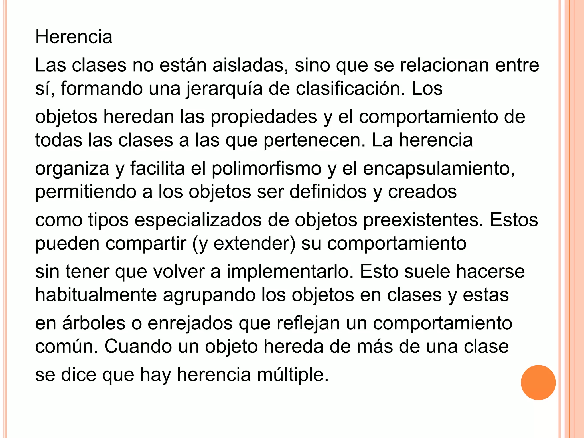 Herencia
Las clases no están aisladas, sino que se relacionan entre
sí, formando una jerarquía de clasificación. Los
objetos heredan las propiedades y el comportamiento de
todas las clases a las que pertenecen. La herencia
organiza y facilita el polimorfismo y el encapsulamiento,
permitiendo a los objetos ser definidos y creados
como tipos especializados de objetos preexistentes. Estos
pueden compartir (y extender) su comportamiento
sin tener que volver a implementarlo. Esto suele hacerse
habitualmente agrupando los objetos en clases y estas
en árboles o enrejados que reflejan un comportamiento
común. Cuando un objeto hereda de más de una clase
se dice que hay herencia múltiple.
 