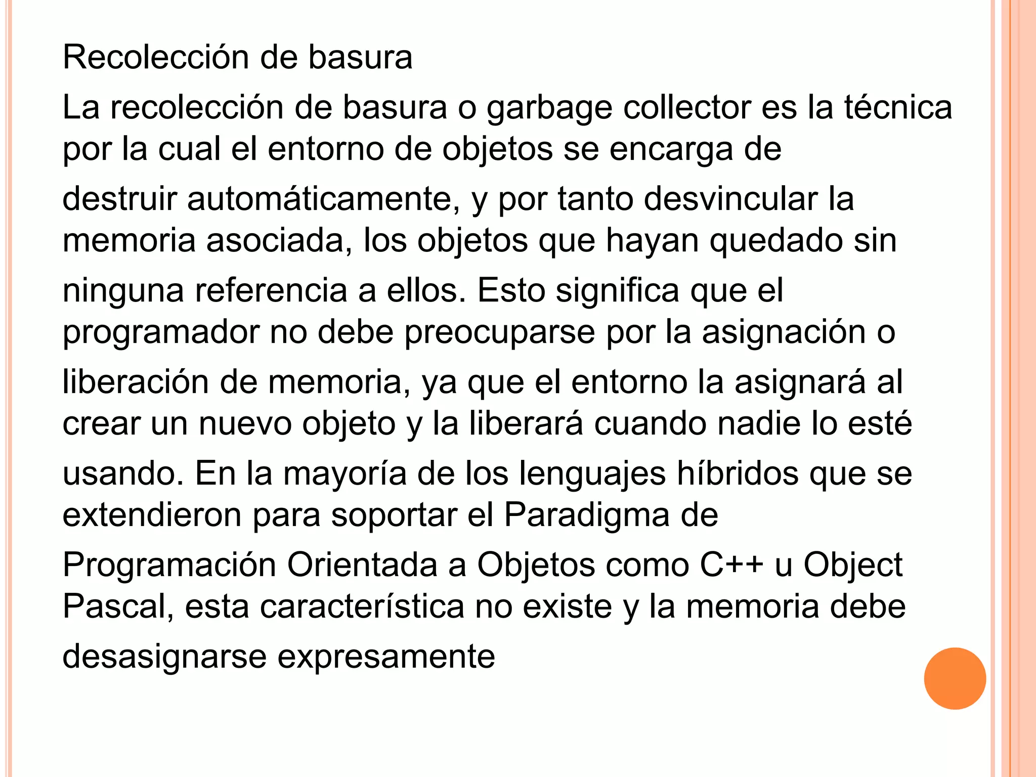 Recolección de basura
La recolección de basura o garbage collector es la técnica
por la cual el entorno de objetos se encarga de
destruir automáticamente, y por tanto desvincular la
memoria asociada, los objetos que hayan quedado sin
ninguna referencia a ellos. Esto significa que el
programador no debe preocuparse por la asignación o
liberación de memoria, ya que el entorno la asignará al
crear un nuevo objeto y la liberará cuando nadie lo esté
usando. En la mayoría de los lenguajes híbridos que se
extendieron para soportar el Paradigma de
Programación Orientada a Objetos como C++ u Object
Pascal, esta característica no existe y la memoria debe
desasignarse expresamente
 