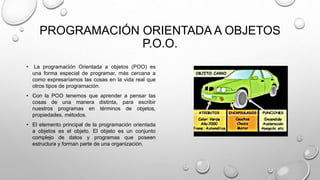 PROGRAMACIÓN ORIENTADA A OBJETOS
P.O.O.
• La programación Orientada a objetos (POO) es
una forma especial de programar, más cercana a
como expresaríamos las cosas en la vida real que
otros tipos de programación.
• Con la POO tenemos que aprender a pensar las
cosas de una manera distinta, para escribir
nuestros programas en términos de objetos,
propiedades, métodos.
• El elemento principal de la programación orientada
a objetos es el objeto. El objeto es un conjunto
complejo de datos y programas que poseen
estructura y forman parte de una organización.
 