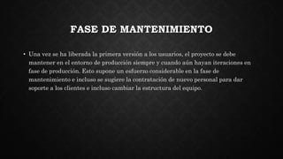 FASE DE MANTENIMIENTO
• Una vez se ha liberada la primera versión a los usuarios, el proyecto se debe
mantener en el entorno de producción siempre y cuando aún hayan iteraciones en
fase de producción. Esto supone un esfuerzo considerable en la fase de
mantenimiento e incluso se sugiere la contratación de nuevo personal para dar
soporte a los clientes e incluso cambiar la estructura del equipo.
 