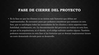 FASE DE CIERRE DEL PROYECTO
• Es la fase en que los clientes ya no tienen más historias que deban ser
implementadas. Es necesario para que podamos considerar que estamos en esta
fase, que se satisfagan todas las necesidades de los clientes y otros aspectos como
fiabilidad, rendimiento, etc. La documentación del proyecto se realiza en esta fase,
ya que ni la arquitectura, ni el diseño, ni el código sufrirán cambio alguno. También
podemos encontrarnos en esta fase si las historias que se desean implementar tienen
un coste demasiado elevado para su desarrollo.
 