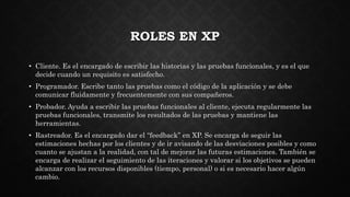 ROLES EN XP
• Cliente. Es el encargado de escribir las historias y las pruebas funcionales, y es el que
decide cuando un requisito es satisfecho.
• Programador. Escribe tanto las pruebas como el código de la aplicación y se debe
comunicar fluidamente y frecuentemente con sus compañeros.
• Probador. Ayuda a escribir las pruebas funcionales al cliente, ejecuta regularmente las
pruebas funcionales, transmite los resultados de las pruebas y mantiene las
herramientas.
• Rastreador. Es el encargado dar el “feedback” en XP. Se encarga de seguir las
estimaciones hechas por los clientes y de ir avisando de las desviaciones posibles y como
cuanto se ajustan a la realidad, con tal de mejorar las futuras estimaciones. También se
encarga de realizar el seguimiento de las iteraciones y valorar si los objetivos se pueden
alcanzar con los recursos disponibles (tiempo, personal) o si es necesario hacer algún
cambio.
 