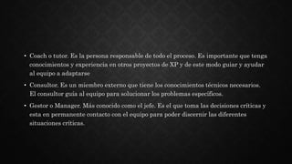• Coach o tutor. Es la persona responsable de todo el proceso. Es importante que tenga
conocimientos y experiencia en otros proyectos de XP y de este modo guiar y ayudar
al equipo a adaptarse
• Consultor. Es un miembro externo que tiene los conocimientos técnicos necesarios.
El consultor guía al equipo para solucionar los problemas específicos.
• Gestor o Manager. Más conocido como el jefe. Es el que toma las decisiones críticas y
esta en permanente contacto con el equipo para poder discernir las diferentes
situaciones críticas.
 