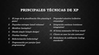 PRINCIPALES TÉCNICAS DE XP
1. El juego de la planificación (the planning
game)
2. Pequeñas entregas (small releases)
3. Metáfora (metaphor)
4. Diseño simple (simple design)
5. Pruebas (testing)
6. Refactorización (refactoring)
7. Programación por parejas (pair
programming)
8. Propiedad colectiva (collective
ownership)
9. Integración continua (continous
integration)
10. 40 horas semanales (40-hour week)
11. Cliente en casa (on-site costumer)
12. Estándares de codificación (coding
standards)
 
