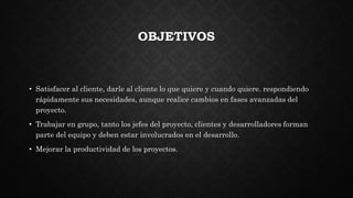 OBJETIVOS
• Satisfacer al cliente, darle al cliente lo que quiere y cuando quiere. respondiendo
rápidamente sus necesidades, aunque realice cambios en fases avanzadas del
proyecto.
• Trabajar en grupo, tanto los jefes del proyecto, clientes y desarrolladores forman
parte del equipo y deben estar involucrados en el desarrollo.
• Mejorar la productividad de los proyectos.
 