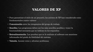 VALORES DE XP
• Para garantizar el éxito de un proyecto, los autores de XP han considerado como
fundamentales cuatro valores:
• Comunicación entre los integrantes del grupo de trabajo
• Sencillez. Los programas deben ser los más sencillos posibles y tener la
funcionalidad necesaria que se indican en los requisitos.
• Retroalimentación. Las pruebas que se le realizan al software nos mantiene
informados del grado de fiabilidad del sistema.
• Valentía. Asumir retos y afrontar problemas
 