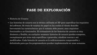 FASE DE EXPLORACIÓN
• Historia de Usuario
• Las historias de usuario son la técnica utilizada en XP para especificar los requisitos
del software. Se trata de tarjetas de papel en las cuales el cliente describe
brevemente las características que el sistema debe poseer, sean requisitos
funcionales o no funcionales. El tratamiento de las historias de usuario es muy
dinámico y flexible, en cualquier momento historias de usuario pueden romperse,
reemplazarse por otras más específicas o generales, añadirse nuevas o ser
modificadas. Cada historia de usuario es lo suficientemente comprensible y
delimitada para que los programadores puedan implementarla en unas semanas.
 