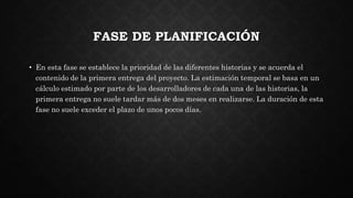 FASE DE PLANIFICACIÓN
• En esta fase se establece la prioridad de las diferentes historias y se acuerda el
contenido de la primera entrega del proyecto. La estimación temporal se basa en un
cálculo estimado por parte de los desarrolladores de cada una de las historias, la
primera entrega no suele tardar más de dos meses en realizarse. La duración de esta
fase no suele exceder el plazo de unos pocos días.
 