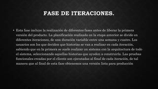 FASE DE ITERACIONES.
• Esta fase incluye la realización de diferentes fases antes de liberar la primera
versión del producto. La planificación realizada en la etapa anterior se divide en
diferentes iteraciones, de una duración variable entre una semana y cuatro. Los
usuarios son los que deciden que historias se van a realizar en cada iteración,
sabiendo que en la primera se suele realizar un sistema con la arquitectura de todo
el sistema, seleccionando aquellas historias que ayuden a construirla. Las pruebas
funcionales creadas por el cliente son ejecutadas al final de cada iteración, de tal
manera que al final de esta fase obtenemos una versión lista para producción
 