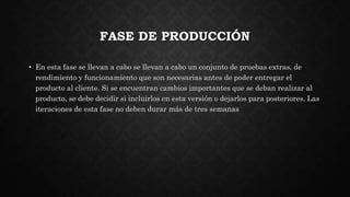 FASE DE PRODUCCIÓN
• En esta fase se llevan a cabo se llevan a cabo un conjunto de pruebas extras, de
rendimiento y funcionamiento que son necesarias antes de poder entregar el
producto al cliente. Si se encuentran cambios importantes que se deban realizar al
producto, se debe decidir si incluirlos en esta versión o dejarlos para posteriores. Las
iteraciones de esta fase no deben durar más de tres semanas
 