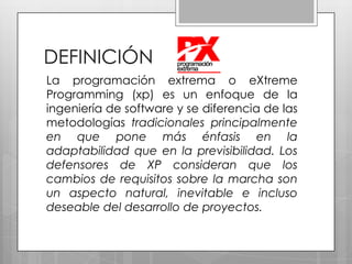 DEFINICIÓNLa programación extrema o eXtreme Programming (xp) es un enfoque de la ingeniería de software y se diferencia de las metodologías tradicionales principalmente en que pone más énfasis en la adaptabilidad que en la previsibilidad. Los defensores de XP consideran que los cambios de requisitos sobre la marcha son un aspecto natural, inevitable e incluso deseable del desarrollo de proyectos. 
