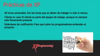Prácticas de XP
40 horas semanales: Son las horas que se deben de trabajar ni más ni menos.
Cliente en casa: El cliente es parte del equipo de trabajo, aunque no siempre
este físicamente presente
Estándares de codificación: Para que todos los programadores entiendan el
proyecto.
 