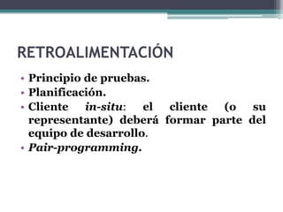 RETROALIMENTACIÓN
• Principio de pruebas.
• Planificación.
• Cliente in-situ: el cliente (o su
representante) deberá formar parte del
equipo de desarrollo.
• Pair-programming.
 