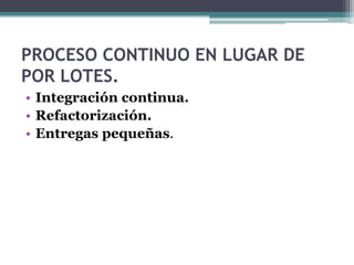 PROCESO CONTINUO EN LUGAR DE
POR LOTES.
• Integración continua.
• Refactorización.
• Entregas pequeñas.
 