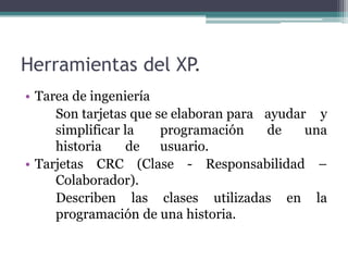 Herramientas del XP.
• Tarea de ingeniería
Son tarjetas que se elaboran para ayudar y
simplificar la programación de una
historia de usuario.
• Tarjetas CRC (Clase - Responsabilidad –
Colaborador).
Describen las clases utilizadas en la
programación de una historia.
 