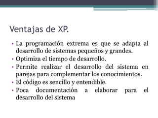Ventajas de XP.
• La programación extrema es que se adapta al
desarrollo de sistemas pequeños y grandes.
• Optimiza el tiempo de desarrollo.
• Permite realizar el desarrollo del sistema en
parejas para complementar los conocimientos.
• El código es sencillo y entendible.
• Poca documentación a elaborar para el
desarrollo del sistema
 