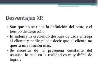 Desventajas XP.
• Son que no se tiene la definición del costo y el
tiempo de desarrollo.
• El sistema va creciendo después de cada entrega
al cliente y nadie puede decir que el cliente no
querrá una función más.
• Se necesita de la presencia constante del
usuario, lo cual en la realidad es muy difícil de
lograr.
 