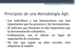 Principios de una Metodología Ágil.
• Los individuos y sus interacciones son más
importantes que los procesos y las herramientas.
• El software que funciona es más importante que
la documentación exhaustiva.
• Colaboración con el cliente en lugar de
negociación de contratos.
• No hay que seguir un plan cerrado, sino
adaptarse al cambio.
 
