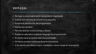 Ventajas
▪ Da lugar a una programación sumamente organizada
▪ Cuanta con una tasa de errores muy pequeña
▪ Propicia la satisfacción del programador
▪ Facilita los cambios
▪ Permite ahorrar mucho tiempo y dinero
▪ Puede ser aplicada a cualquier lenguaje de programación
▪ El cliente tiene el control sobre las prioridades
▪ Se hacen pruebas continuas durante el proyecto
▪ A los clientes les ofrece mayor visibilidad y menor riesgo en el proyecto
 