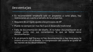 Desventajas
▪ Es recomendable emplearla solo en proyectos a corto plazo, hay
restricciones en cuanto a tamaño de los proyectos.
▪ Requiere de un rígido ajuste a los principios de XP
▪ Puede no siempre ser mas fácil que el desarrollo tradicional
▪ Falta de documentación del diseño. Al no haber documentación es el
código (junto con sus comentarios) lo que se toma como
documentación.
▪ Si un proyecto ágil fracasa no hay documentación o hay muy poca; lo
mismo ocurre con el diseño. La comprensión del sistema se queda en
las mentes de los desarrolladores.
 