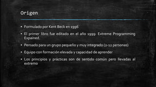 Origen
▪ Formulado por Kent Beck en 1996
▪ El primer libro fue editado en el año 1999: Extreme Programming
Expained.
▪ Pensado para un grupo pequeño y muy integrado (2-12 personas)
▪ Equipo con formación elevada y capacidad de aprender
▪ Los principios y prácticas son de sentido común pero llevadas al
extremo
 