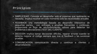 Principios
▪ SIMPLICIDAD: Consiste en desarrollar solo el sistemas que realmente se
necesita. Implica resolver en cada momento solo las necesidades actuales
▪ FEDDBACK una metodología basada en desarrollo interactivo de
pequeñas partes, con entregas y pruebas frecuentes y continuas,
proporciona un flujo de retroinformación valioso para detectar los
problemas o desviaciones (TEST DEL CLIENTE)
▪ DECICION implica tomar decisiones difíciles, reparar errores cuando se
detecta mejorar el código siempre que tras el feedback y las sucesivas
pruebas
▪ COMUNICACION comunicación directa y continua a clientes y
desarrolladores
 