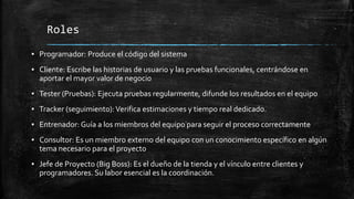 Roles
▪ Programador: Produce el código del sistema
▪ Cliente: Escribe las historias de usuario y las pruebas funcionales, centrándose en
aportar el mayor valor de negocio
▪ Tester (Pruebas): Ejecuta pruebas regularmente, difunde los resultados en el equipo
▪ Tracker (seguimiento):Verifica estimaciones y tiempo real dedicado.
▪ Entrenador: Guía a los miembros del equipo para seguir el proceso correctamente
▪ Consultor: Es un miembro externo del equipo con un conocimiento específico en algún
tema necesario para el proyecto
▪ Jefe de Proyecto (Big Boss): Es el dueño de la tienda y el vínculo entre clientes y
programadores. Su labor esencial es la coordinación.
 