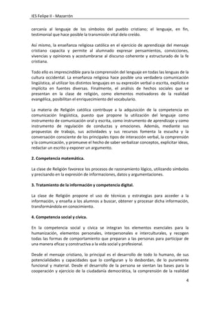 IES Felipe II - Mazarrón

cercanía al lenguaje de los símbolos del pueblo cristiano; el lenguaje, en fin,
testimonial que hace posible la transmisión vital delo creído.

Así mismo, la enseñanza religiosa católica en el ejercicio de aprendizaje del mensaje
cristiano capacita y permite al alumnado expresar pensamientos, convicciones,
vivencias y opiniones y acostumbrarse al discurso coherente y estructurado de la fe
cristiana.

Todo ello es imprescindible para la comprensión del lenguaje en todas las lenguas de la
cultura occidental. La enseñanza religiosa hace posible una verdadera comunicación
lingüística, al utilizar los distintos lenguajes en su expresión verbal o escrita, explícita e
implícita en fuentes diversas. Finalmente, el análisis de hechos sociales que se
presentan en la clase de religión, como elementos motivadores de la realidad
evangélica, posibilitan el enriquecimiento del vocabulario.

La materia de Religión católica contribuye a la adquisición de la competencia en
comunicación lingüística, puesto que propone la utilización del lenguaje como
instrumento de comunicación oral y escrita, como instrumento de aprendizaje y como
instrumento de regulación de conductas y emociones. Además, mediante sus
propuestas de trabajo, sus actividades y sus recursos fomenta la escucha y la
conversación consciente de los principales tipos de interacción verbal, la comprensión
y la comunicación, y promueve el hecho de saber verbalizar conceptos, explicitar ideas,
redactar un escrito y exponer un argumento.

2. Competencia matemática.

La clase de Religión favorece los procesos de razonamiento lógico, utilizando símbolos
y precisando en la expresión de informaciones, datos y argumentaciones.

3. Tratamiento de la información y competencia digital.

La clase de Religión propone el uso de técnicas y estrategias para acceder a la
información, y enseña a los alumnos a buscar, obtener y procesar dicha información,
transformándola en conocimiento.

4. Competencia social y cívica.

En la competencia social y cívica se integran los elementos esenciales para la
humanización, elementos personales, interpersonales e interculturales, y recogen
todas las formas de comportamiento que preparan a las personas para participar de
una manera eficaz y constructiva a la vida social y profesional.

Desde el mensaje cristiano, lo principal es el desarrollo de todo lo humano, de sus
potencialidades y capacidades que lo configuran y lo desbordan, de lo puramente
funcional y material. Desde el desarrollo de la persona se sientan las bases para la
cooperación y ejercicio de la ciudadanía democrática, la comprensión de la realidad

                                                                                            4
 