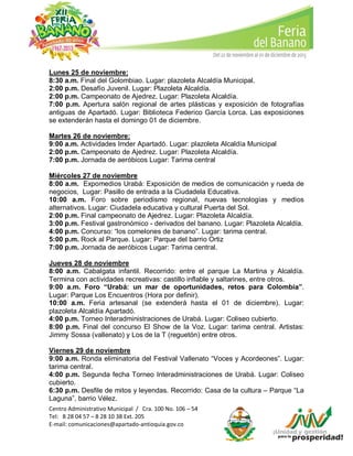 Lunes 25 de noviembre:
8:30 a.m. Final del Golombiao. Lugar: plazoleta Alcaldía Municipal.
2:00 p.m. Desafío Juvenil. Lugar: Plazoleta Alcaldía.
2:00 p.m. Campeonato de Ajedrez. Lugar: Plazoleta Alcaldía.
7:00 p.m. Apertura salón regional de artes plásticas y exposición de fotografías
antiguas de Apartadó. Lugar: Biblioteca Federico García Lorca. Las exposiciones
se extenderán hasta el domingo 01 de diciembre.
Martes 26 de noviembre:
9:00 a.m. Actividades Imder Apartadó. Lugar: plazoleta Alcaldía Municipal
2:00 p.m. Campeonato de Ajedrez. Lugar: Plazoleta Alcaldía.
7:00 p.m. Jornada de aeróbicos Lugar: Tarima central
Miércoles 27 de noviembre
8:00 a.m. Expomedios Urabá: Exposición de medios de comunicación y rueda de
negocios, Lugar: Pasillo de entrada a la Ciudadela Educativa.
10:00 a.m. Foro sobre periodismo regional, nuevas tecnologías y medios
alternativos. Lugar: Ciudadela educativa y cultural Puerta del Sol.
2:00 p.m. Final campeonato de Ajedrez. Lugar: Plazoleta Alcaldía.
3:00 p.m. Festival gastronómico - derivados del banano. Lugar: Plazoleta Alcaldía.
4:00 p.m. Concurso: “los comelones de banano”. Lugar: tarima central.
5:00 p.m. Rock al Parque. Lugar: Parque del barrio Ortiz
7:00 p.m. Jornada de aeróbicos Lugar: Tarima central.
Jueves 28 de noviembre
8:00 a.m. Cabalgata infantil. Recorrido: entre el parque La Martina y Alcaldía.
Termina con actividades recreativas: castillo inflable y saltarines, entre otros.
9:00 a.m. Foro “Urabá: un mar de oportunidades, retos para Colombia”.
Lugar: Parque Los Encuentros (Hora por definir).
10:00 a.m. Feria artesanal (se extenderá hasta el 01 de diciembre). Lugar:
plazoleta Alcaldía Apartadó.
4:00 p.m. Torneo Interadministraciones de Urabá. Lugar: Coliseo cubierto.
8:00 p.m. Final del concurso El Show de la Voz. Lugar: tarima central. Artistas:
Jimmy Sossa (vallenato) y Los de la T (reguetón) entre otros.
Viernes 29 de noviembre
9:00 a.m. Ronda eliminatoria del Festival Vallenato “Voces y Acordeones”. Lugar:
tarima central.
4:00 p.m. Segunda fecha Torneo Interadministraciones de Urabá. Lugar: Coliseo
cubierto.
6:30 p.m. Desfile de mitos y leyendas. Recorrido: Casa de la cultura – Parque “La
Laguna”, barrio Vélez.
Centro Administrativo Municipal / Cra. 100 No. 106 – 54
Tel: 8 28 04 57 – 8 28 10 38 Ext. 205
E-mail: comunicaciones@apartado-antioquia.gov.co

 