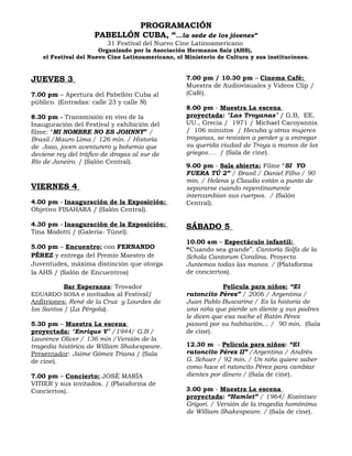 PROGRAMACIÓN
                     PABELLÓN CUBA, “…la sede de los jóvenes”
                         31 Festival del Nuevo Cine Latinoamericano
                       Organizado por la Asociación Hermanos Saíz (AHS),
    el Festival del Nuevo Cine Latinoamericano, el Ministerio de Cultura y sus instituciones.


JUEVES 3                                           7.00 pm / 10.30 pm – Cinema Café:
                                                   Muestra de Audiovisuales y Videos Clip /
7.00 pm – Apertura del Pabellón Cuba al            (Café).
público. (Entradas: calle 23 y calle N)
                                                   8.00 pm - Muestra La escena
8.30 pm - Transmisión en vivo de la                proyectada: “Las Troyanas” / G.B, EE.
Inauguración del Festival y exhibición del         UU., Grecia / 1971 / Michael Cacoyannis
filme: “MI NOMBRE NO ES JOHNNY” /                  / 106 minutos / Hecuba y otras mujeres
Brasil /Mauro Lima / 126 min. / Historia           troyanas, se resisten a perder y a entregar
de Joao, joven aventurero y bohemio que            su querida ciudad de Troya a manos de los
deviene rey del tráfico de drogas al sur de        griegos…. / (Sala de cine).
Río de Janeiro. / (Salón Central).
                                                   9.00 pm - Sala abierta: Filme “SI YO
                                                   FUERA TÚ 2” / Brasil / Daniel Filho / 90
                                                   min. / Helena y Claudio están a punto de
VIERNES 4                                          separarse cuando repentinamente
                                                   intercambian sus cuerpos. / (Salón
4.00 pm - Inauguración de la Exposición:           Central).
Objetivo FISAHARA / (Salón Central).

4.30 pm - Inauguración de la Exposición:           SÁBADO 5
Tina Modotti / (Galería- Túnel).
                                                   10.00 am – Espectáculo infantil:
5.00 pm – Encuentro: con FERNANDO                  “Cuando sea grande”. Cantoría Solfa de la
PÉREZ y entrega del Premio Maestro de              Schola Cantorum Coralina. Proyecto
Juventudes, máxima distinción que otorga           Juntemos todas las manos. / (Plataforma
la AHS / (Salón de Encuentros)                     de conciertos).

          Bar Esperanza: Trovador                              Película para niños: “El
EDUARDO SOSA e invitados al Festival/              ratoncito Pérez” / 2006 / Argentina /
Anfitriones: René de la Cruz y Lourdes de          Juan Pablo Buscarine / Es la historia de
los Santos / (La Pérgola).                         una niña que pierde un diente y sus padres
                                                   le dicen que esa noche el Ratón Pérez
5.30 pm – Muestra La escena                        pasará por su habitación… / 90 min. (Sala
proyectada: “Enrique V” /1944/ G.B /               de cine).
Laurence Oliver / 136 min /Versión de la
tragedia histórica de William Shakespeare.         12.30 m - Película para niños: “El
Presentador: Jaime Gómez Triana / (Sala            ratoncito Pérez II” /Argentina / Andrés
de cine).                                          G. Schaer / 92 min. / Un niño quiere saber
                                                   como hace el ratoncito Pérez para cambiar
7.00 pm – Concierto: JOSÉ MARÍA                    dientes por dinero / (Sala de cine).
VITIER y sus invitados. / (Plataforma de
Conciertos).                                       3.00 pm - Muestra La escena
                                                   proyectada: “Hamlet” / 1964/ Kozintsev
                                                   Grigori. / Versión de la tragedia homónima
                                                   de William Shakespeare. / (Sala de cine).
 
