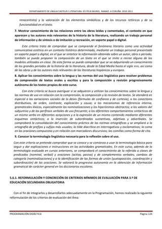 DEPARTAMENTO DE LINGUA CASTELÁ E LITERATURA. IES FÉLIX MURIEL. RIANXO. A CORUÑA. 2010-2011


       renacentista) y la valoración de los elementos simbólicos y de los recursos retóricos y de su
       funcionalidad en el texto.
   7. Mostrar conocimiento de las relaciones entre las obras leídas y comentadas, el contexto en que
   aparecen y los autores más relevantes de la historia de la literatura, realizando un trabajo personal
   de información y de síntesis o de imitación y recreación, en soporte papel o digital.
         Este criterio trata de comprobar que se comprende el fenómeno literario como una actividad
   comunicativa estética en un contexto histórico determinado, mediante un trabajo personal presentado
   en soporte papel o digital, en el que se sintetice la información obtenida sobre un autor, obra o periodo;
   también se puede proponer la composición de un texto en el que se imite o recree alguno de los
   modelos utilizados en clase. De esta forma se puede comprobar que se va adquiriendo un conocimiento
   de los grandes periodos de la historia de la literatura, desde la Edad Media hasta el siglo XVIII, así como
   de las obras y de los autores más relevantes de las literaturas hispánicas y europea.
   8. Aplicar los conocimientos sobre la lengua y las normas del uso lingüístico para resolver problemas
   de comprensión de textos orales y escritos y para la composición y revisión progresivamente
   autónoma de los textos propios de este curso.
         Con este criterio se busca averiguar si se adquieren y utilizan los conocimientos sobre la lengua y
   las normas de uso en relación con la comprensión, la composición y la revisión de textos. Se atenderá en
   especial a las variaciones sociales de la deixis (fórmulas de confianza y de cortesía), a los conectores
   distributivos, de orden, contraste, explicación y causa; a los mecanismos de referencia interna,
   gramaticales léxicos, especialmente las nominalizaciones y los hiperónimos abstractos; a los valores del
   subjuntivo y de las perífrasis verbales de uso frecuente; a los diferentes comportamientos sintácticos de
   un mismo verbo en diferentes acepciones y a la expresión de un mismo contenido mediante diferentes
   esquemas sintácticos; a la inserción de subordinadas sustantivas, adjetivas y adverbiales. Se
   comprobará la consolidación del conocimiento práctico de las normas ortográficas y se ampliará a la
   ortografía de prefijos y sufijos más usuales; la tilde diacrítica en interrogativos y exclamativos; la coma
   en las oraciones compuestas y en relación con marcadores discursivos; las comillas como forma de cita.
   9. Conocer la terminología lingüística necesaria para la reflexión sobre el uso.
  Con este criterio se pretende comprobar que se conoce y se comienza a usar la terminología básica para
  seguir y dar explicaciones e instrucciones en las actividades gramaticales. En este curso, además de la
  terminología evaluada en cursos anteriores, se comprobará el conocimiento de la referida a clases de
  predicados (nominal, verbal) y oraciones (activa, pasiva) y de complementos verbales; cambios de
  categoría (nominalizaciones) y a la identificación de las formas de unión (yuxtaposición, coordinación y
  subordinación) de las oraciones. Se valorará la progresiva autonomía en la obtención de información
  gramatical de carácter general en los diccionarios escolares.


5.6.1. REFORMULACIÓN Y CONCRECIÓN DE CRITERIOS MÍNIMOS DE EVALUACIÓN PARA 3.º DE
EDUCACIÓN SECUNDARIA OBLIGATORIA


   Con el fin de integrarlos y desarrollarlos adecuadamente en la Programación, hemos realizado la siguiente
reformulación de los criterios de evaluación del Área:



PROGRAMACIÓN DIDÁCTICA                                                                                     Página 124
 