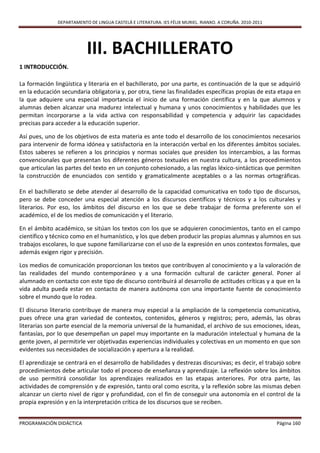 DEPARTAMENTO DE LINGUA CASTELÁ E LITERATURA. IES FÉLIX MURIEL. RIANXO. A CORUÑA. 2010-2011




                           III. BACHILLERATO
1 INTRODUCCIÓN.

La formación lingüística y literaria en el bachillerato, por una parte, es continuación de la que se adquirió
en la educación secundaria obligatoria y, por otra, tiene las finalidades específicas propias de esta etapa en
la que adquiere una especial importancia el inicio de una formación científica y en la que alumnos y
alumnas deben alcanzar una madurez intelectual y humana y unos conocimientos y habilidades que les
permitan incorporarse a la vida activa con responsabilidad y competencia y adquirir las capacidades
precisas para acceder a la educación superior.

Así pues, uno de los objetivos de esta materia es ante todo el desarrollo de los conocimientos necesarios
para intervenir de forma idónea y satisfactoria en la interacción verbal en los diferentes ámbitos sociales.
Estos saberes se refieren a los principios y normas sociales que presiden los intercambios, a las formas
convencionales que presentan los diferentes géneros textuales en nuestra cultura, a los procedimientos
que articulan las partes del texto en un conjunto cohesionado, a las reglas léxico-sintácticas que permiten
la construcción de enunciados con sentido y gramaticalmente aceptables o a las normas ortográficas.

En el bachillerato se debe atender al desarrollo de la capacidad comunicativa en todo tipo de discursos,
pero se debe conceder una especial atención a los discursos científicos y técnicos y a los culturales y
literarios. Por eso, los ámbitos del discurso en los que se debe trabajar de forma preferente son el
académico, el de los medios de comunicación y el literario.

En el ámbito académico, se sitúan los textos con los que se adquieren conocimientos, tanto en el campo
científico y técnico como en el humanístico, y los que deben producir las propias alumnas y alumnos en sus
trabajos escolares, lo que supone familiarizarse con el uso de la expresión en unos contextos formales, que
además exigen rigor y precisión.

Los medios de comunicación proporcionan los textos que contribuyen al conocimiento y a la valoración de
las realidades del mundo contemporáneo y a una formación cultural de carácter general. Poner al
alumnado en contacto con este tipo de discurso contribuirá al desarrollo de actitudes críticas y a que en la
vida adulta pueda estar en contacto de manera autónoma con una importante fuente de conocimiento
sobre el mundo que lo rodea.

El discurso literario contribuye de manera muy especial a la ampliación de la competencia comunicativa,
pues ofrece una gran variedad de contextos, contenidos, géneros y registros; pero, además, las obras
literarias son parte esencial de la memoria universal de la humanidad, el archivo de sus emociones, ideas,
fantasías, por lo que desempeñan un papel muy importante en la maduración intelectual y humana de la
gente joven, al permitirle ver objetivadas experiencias individuales y colectivas en un momento en que son
evidentes sus necesidades de socialización y apertura a la realidad.

El aprendizaje se centrará en el desarrollo de habilidades y destrezas discursivas; es decir, el trabajo sobre
procedimientos debe articular todo el proceso de enseñanza y aprendizaje. La reflexión sobre los ámbitos
de uso permitirá consolidar los aprendizajes realizados en las etapas anteriores. Por otra parte, las
actividades de comprensión y de expresión, tanto oral como escrita, y la reflexión sobre las mismas deben
alcanzar un cierto nivel de rigor y profundidad, con el fin de conseguir una autonomía en el control de la
propia expresión y en la interpretación crítica de los discursos que se reciben.


PROGRAMACIÓN DIDÁCTICA                                                                                      Página 160
 