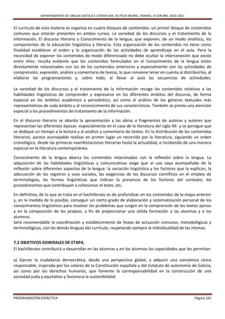 DEPARTAMENTO DE LINGUA CASTELÁ E LITERATURA. IES FÉLIX MURIEL. RIANXO. A CORUÑA. 2010-2011


El currículo de esta materia se organiza en cuatro bloques de contenidos: un primer bloque de contenidos
comunes que estarán presentes en ambos cursos. La variedad de los discursos y el tratamiento de la
información, El discurso literario y Conocimiento de la lengua, que exponen, de un modo analítico, los
componentes de la educación lingüística y literaria. Esta organización de los contenidos no tiene como
finalidad establecer el orden y la organización de las actividades de aprendizaje en el aula. Pero la
necesidad de exponer los contenidos de modo diferenciado no debe ocultar la interconexión que existe
entre ellos: resulta evidente que los contenidos formulados en el Conocimiento de la lengua están
directamente relacionados con los de los contenidos anteriores y especialmente con las actividades de
comprensión, expresión, análisis y comentario de textos, lo que conviene tener en cuenta al distribuirlos, al
elaborar las programaciones y, sobre todo, al llevar al aula las secuencias de actividades.

La variedad de los discursos y el tratamiento de la información recoge los contenidos relativos a las
habilidades lingüísticas de comprender y expresarse en los diferentes ámbitos del discurso, de forma
especial en los ámbitos académico y periodístico, así como el análisis de los géneros textuales más
representativos de cada ámbito y al reconocimiento de sus características. También se presta una atención
especial a los procedimientos de tratamiento de la información.

En el discurso literario se aborda la aproximación a las obras o fragmentos de autoras y autores que
representan las diferentes épocas -especialmente en el caso de la literatura del siglo XX- y se persigue que
se dedique un tiempo a la lectura y al análisis y comentario de textos. En la distribución de los contenidos
literarios, parece aconsejable realizar en primer lugar un recorrido por la literatura, siguiendo un orden
cronológico, desde las primeras manifestaciones literarias hasta la actualidad, e incidiendo de una manera
especial en la literatura contemporánea.

Conocimiento de la lengua abarca los contenidos relacionados con la reflexión sobre la lengua. La
adquisición de las habilidades lingüísticas y comunicativas exige que el uso vaya acompañado de la
reflexión sobre diferentes aspectos de la lengua: la variación lingüística y los factores que la explican, la
adecuación de los registros y usos sociales, las exigencias de los discursos científicos en el empleo de
terminologías, las formas lingüísticas que indican la presencia de los factores del contexto, los
procedimientos que contribuyen a cohesionar el texto, etc.

En definitiva, de lo que se trata en el bachillerato es de profundizar en los contenidos de la etapa anterior
y, en la medida de lo posible, conseguir un cierto grado de elaboración y sistematización personal de los
conocimientos lingüísticos para resolver los problemas que surgen en la comprensión de los textos ajenos
y en la composición de los propios, a fin de proporcionar una sólida formación a las alumnas y a los
alumnos.
Será recomendable la coordinación y establecimiento de líneas de actuación comunes, metodológicas y
terminológicas, con las demás lenguas del currículo, respetando siempre la individualidad de las mismas.


7.2 OBJETIVOS GENERALES DE ETAPA.
El bachillerato contribuirá a desarrollar en las alumnas y en los alumnos las capacidades que les permitan:

a) Ejercer la ciudadanía democrática, desde una perspectiva global, y adquirir una conciencia cívica
responsable, inspirada por los valores de la Constitución española y del Estatuto de autonomía de Galicia,
así como por los derechos humanos, que fomente la corresponsabilidad en la construcción de una
sociedad justa y equitativa y favorezca la sostenibilidad.



PROGRAMACIÓN DIDÁCTICA                                                                                     Página 161
 