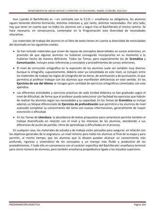 DEPARTAMENTO DE LINGUA CASTELÁ E LITERATURA. IES FÉLIX MURIEL. RIANXO. A CORUÑA. 2010-2011


   Aun cuando el Bachillerato es —en contraste con la E.S.O.— enseñanza no obligatoria, los alumnos
siguen teniendo distinta formación, distintos intereses y, por tanto, distintas necesidades. Por otro lado,
hay que tener en cuenta que no todos los alumnos van a seguir tras el Bachillerato el mismo camino. Se
hace necesario, en consecuencia, contemplar en la Programación esta diversidad de necesidades
educativas.

   Los materiales de trabajo del alumno en el libro de texto tienen en cuenta la diversidad de necesidades
del alumnado en los siguientes niveles:

   Se han incluido materiales que sirven de repaso de conceptos desarrollados en cursos anteriores, en
    previsión de que algunos alumnos no hubieran conseguido incorporarlos en su momento o lo
    hubieran hecho de manera deficiente. Todos los Temas, pero especialmente los de Gramática y
    Comunicación, incluyen estas referencias a conceptos y procedimientos de cursos anteriores.
   El nivel de corrección ortográfica en la expresión de los alumnos suele ser también muy diverso.
    Aunque la ortografía, supuestamente, debería estar ya consolidada en este nivel, se incluyen entre
    los materiales de trabajo las reglas de ortografía de las letras, de acentuación y de puntuación, lo que
    permitirá al profesor trabajar con los alumnos que manifiesten deficiencias en este sentido. En los
    Ejercicios de uso del idioma se recogen gran cantidad de ejercicios ortográficos conectados con este
    apéndice.
   Las diferentes actividades y ejercicios prácticos de cada Unidad didáctica se han graduado según el
    nivel de dificultad, de forma que el profesor pueda seleccionar con facilidad los ejercicios que habrán
    de realizar los alumnos según sus necesidades y su capacidad. En los Temas de Gramática se incluye
    además un bloque diferenciado de Ejercicios de profundización que permitirá a los alumnos de nivel
    avanzado completar su conocimiento del tema con nuevas informaciones, generalmente de mayor
    concreción o dificultad.
   En los Temas de Literatura, la abundancia de textos propuestos para comentario permite también el
    trabajo diversificado en relación con el nivel y los intereses de los alumnos, atendiendo a sus
    diferencias de punto de partida, ritmo de aprendizaje y dificultades en el proceso.
   En cualquier caso, los materiales de estudio y de trabajo están pensados para asegurar, en relación con
los objetivos generales de la asignatura, un nivel mínimo para todos los alumnos al final de la etapa y para
permitir, al mismo tiempo, que los alumnos que lo deseen puedan alcanzar un conocimiento más
profundo, riguroso y sistemático de los conceptos y un manejo más fluido y productivo de los
procedimientos. Y todo ello en consonancia con el carácter específico del Bachillerato: enseñanza terminal
para cierto número de alumnos, pero también enseñanza propedéutica ligada a los estudios superiores.




PROGRAMACIÓN DIDÁCTICA                                                                                     Página 164
 