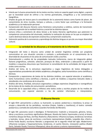 DEPARTAMENTO DE LINGUA CASTELÁ E LITERATURA. IES FÉLIX MURIEL. RIANXO. A CORUÑA. 2010-2011


   Interés por la buena presentación de los textos escritos, tanto en soporte papel como digital, y aprecio
    por la necesidad social de ceñirse a las normas gramaticales, ortográficas y a las convenciones
    tipográficas.
   Empleo de guías de lectura para la consolidación de la autonomía lectora como fuente de placer, de
    conocimiento de otros mundos, tiempos y culturas, y como factor que contribuye a la formación
    académica y a la maduración personal.
   Comprensión del discurso literario como fenómeno comunicativo y estético, camino de transmisión
    cultural y expresión de la realidad histórica y social de las distintas épocas.
   Lectura crítica y comentario de obras breves y de textos literarios significativos que potencien la
    competencia comunicativa del alumnado, mediante la realización de tareas en las que se empleen las
    cuatro destrezas básicas de expresión oral/escrita y comprensión oral/escrita.
   Valoración positiva de la convivencia y aprendizaje de distintas lenguas en pro de una mayor diversidad
    cultural.

                 La variedad de los discursos y el tratamiento de la información

   Integración del texto o discurso como unidad de carácter lingüístico emitida con propósito
    comunicativo en una situación concreta o contexto y profundización en el conocimiento de la
    diversidad de situaciones en los actos de comunicación orales y escritos.
   Sistematización y análisis de las propiedades textuales (coherencia, marco de integración global,
    factores pragmáticos, cohesión, selección, jerarquía de ideas, ordenación y adecuación) a partir de
    modelos o esquemas discursivos que favorezcan la consolidación de las actividades de lengua tanto
    orales como escritas.
   Análisis del tema, de la estructura organizativa y rasgos lingüísticos de textos dialogados y
    argumentativos procedentes del ámbito académico y divulgativo, tanto humanísticos como científicos y
    técnicos.
   Composición y exposiciones de textos de los distintos ámbitos, con especial atención al académico,
    tanto humanísticos como científicos y técnicos, a partir de modelos y esquemas textuales dados y
    atendiendo a las condiciones de la situación.
   Análisis del tema, finalidad, estructura organizativa y códigos expresivos (lingüísticos e iconográficos)
    de los textos de los medios de comunicación: periodísticos.
   Desarrollo de la capacidad crítica y reflexiva ante textos orales y escritos propios de los medios de
    comunicación, con especial atención a los de carácter informativo e interpretativo.


                                                El discurso literario
   El siglo XVIII: pensamiento y cultura. La ilustración. La poesía: posbarroca y neoclásica; la prosa: el
    ensayo y desarrollo de los periódicos, narrativa (Feijoo, Cadalso y Jovellanos); el teatro: comedia
    posbarroca y comedia de costumbres (Leandro Fernández de Moratín).

   El siglo XIX: panorama social e ideológico. El Romaticismo: tradición y renovación, géneros, temas,
    obras y escritoras y escritores significativos (Bécquer, Rosalía de Castro, Espronceda y Larra); el drama
    romántico (Duque de Rivas, Zorrilla); Realismo y Naturalismo: influencia europea, tendencias narrativas
    y teatrales, temas, obras de escritoras y escritores representativos (Galdós, Leopoldo Alas «Clarín»,
    Emilia Pardo Bazán); escritoras liberales y progresistas de la segunda mitad del siglo. Modernismo:
    influencias europea e hispanoamericana, tendencias, el cuento literario, renovación poética (Rubén
    Darío, Salvador Rueda, Francisco Villaespesa); obras de autoras y autores representativos.
PROGRAMACIÓN DIDÁCTICA                                                                                      Página 178
 