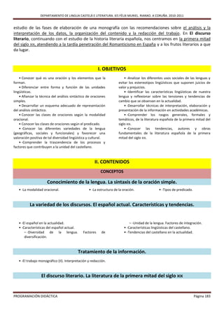 DEPARTAMENTO DE LINGUA CASTELÁ E LITERATURA. IES FÉLIX MURIEL. RIANXO. A CORUÑA. 2010-2011


estudio de las fases de elaboración de una monografía con las recomendaciones sobre el análisis y la
interpretación de los datos, la organización del contenido y la redacción del trabajo. En El discurso
literario, continuando con el estudio de la historia literaria española, nos centramos en la primera mitad
del siglo XIX, atendiendo a la tardía penetración del Romanticismo en España y a los frutos literarios a que
da lugar.



                                                         I. OBJETIVOS
    • Conocer qué es una oración y los elementos que la                   • -Analizar los diferentes usos sociales de las lenguas y
forman.                                                               evitar los estereotipos lingüísticos que suponen juicios de
    • Diferenciar entre forma y función de las unidades               valor y prejuicios.
lingüísticas.                                                             • -Identificar las características lingüísticas de nuestra
    • Afianzar la técnica del análisis sintáctico de oraciones        lengua y reflexionar sobre las tensiones y tendencias de
simples.                                                              cambio que se observan en la actualidad.
    • Desarrollar un esquema adecuado de representación                   • -Desarrollar técnicas de interpretación, elaboración y
del análisis sintáctico.                                              presentación de la información en actividades académicas.
    • Conocer las clases de oraciones según la modalidad                  • -Comprender los rasgos generales, formales y
oracional.                                                            temáticos, de la literatura española de la primera mitad del
    • Conocer las clases de oraciones según el predicado.             siglo XIX.
    • -Conocer las diferentes variedades de la lengua                     • -Conocer las tendencias, autores y obras
(geográficas, sociales y funcionales) y favorecer una                 fundamentales de la literatura española de la primera
valoración positiva de tal diversidad lingüística y cultural.         mitad del siglo XIX.
    • -Comprender la trascendencia de los procesos y
factores que contribuyen a la unidad del castellano.



                                                      II. CONTENIDOS
                                                          CONCEPTOS

                      Conocimiento de la lengua. La sintaxis de la oración simple.
   • -La modalidad oracional.                     • -La estructura de la oración.                • -Tipos de predicado.



          La variedad de los discursos. El español actual. Características y tendencias.


   • -El español en la actualidad.                                           – -Unidad de la lengua. Factores de integración.
   • -Características del español actual.                                • -Características lingüísticas del castellano.
       – -Diversidad de la lengua.            Factores     de            • -Tendencias del castellano en la actualidad.
       diversificación.



                                            Tratamiento de la información.
   • -El trabajo monográfico (II). Interpretación y redacción.



                  El discurso literario. La literatura de la primera mitad del siglo XIX


PROGRAMACIÓN DIDÁCTICA                                                                                                    Página 183
 