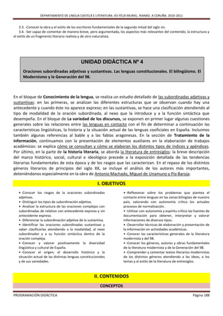 DEPARTAMENTO DE LINGUA CASTELÁ E LITERATURA. IES FÉLIX MURIEL. RIANXO. A CORUÑA. 2010-2011


    3.3. -Conocer la obra y el estilo de los escritores fundamentales de la segunda mitad del siglo XIX.
    3.4. -Ser capaz de comentar de manera breve, pero argumentada, los aspectos más relevantes del contenido, la estructura y
el estilo de un fragmento literario realista y de otro naturalista.




                                            UNIDAD DIDÁCTICA Nº 4
      Oraciones subordinadas adjetivas y sustantivas. Las lenguas constitucionales. El bilingüismo. El
      Modernismo y la Generación del 98.



En el bloque de Conocimiento de la lengua, se realiza un estudio detallado de las subordinadas adjetivas y
sustantivas: en las primeras, se analizan las diferentes estructuras que se observan cuando hay una
antecedente y cuando éste no aparece expreso; en las sustantivas, se hace una clasificación atendiendo al
tipo de modalidad de la oración subordinada, al nexo que la introduce y a la función sintáctica que
desempeña. En el bloque de La variedad de los discursos, se exponen en primer lugar algunas cuestiones
generales sobre las relaciones entre las lenguas en contacto con el fin de determinar a continuación las
características lingüísticas, la historia y la situación actual de las lenguas cooficiales en España. Incluimos
también algunas referencias al bable y a las fablas aragonesas. En la sección de Tratamiento de la
información, continuamos con la presentación de elementos auxiliares en la elaboración de trabajos
académicos: se explica cómo se consultan y cómo se elaboran los distintos tipos de índices y apéndices.
Por último, en la parte de la historia literaria, se aborda la literatura de entresiglos: la breve descripción
del marco histórico, social, cultural e ideológico precede a la exposición detallada de las tendencias
literarias fundamentales de esta época y de los rasgos que las caracterizan. En el repaso de los distintos
géneros literarios de principios del siglo XX, se incluye el análisis de los autores más importantes,
deteniéndonos especialmente en la obra de Antonio Machado, Miguel de Unamuno y Pío Baroja.

                                                        I. OBJETIVOS
   • -Conocer los rasgos de la oraciones subordinadas                 • -Reflexionar sobre los problemas que plantea el
   adjetivas.                                                         contacto entre lenguas en las zonas bilingües de nuestro
   • -Distinguir los tipos de subordinación adjetiva.                 país, valorando con autonomía crítica los actuales
   • -Analizar la estructura de las oraciones complejas con           procesos de normalización.
   subordinadas de relativo con antecedente expreso y sin             • -Utilizar con autonomía y espíritu crítico las fuentes de
   antecedente expreso.                                               documentación para obtener, interpretar y valorar
   • -Diferenciar la subordinación adjetiva de la sustantiva.         informaciones de diversos tipos.
   • -Identificar las oraciones subordinadas sustantivas y            • -Desarrollar técnicas de elaboración y presentación de
   saber clasificarlas atendiendo a la modalidad, al nexo             la información en actividades académicas.
   subordinador y a su función sintáctica dentro de la                • -Conocer las características generales de la literatura
   oración compleja.                                                  modernista y del 98.
   • -Conocer y valorar positivamente la diversidad                   • -Conocer los géneros, autores y obras fundamentales
   lingüística y cultural de España.                                  de la literatura modernista y de la Generación del 98.
   • -Conocer el origen, el desarrollo histórico y la                 • -Comprender y comentar textos literarios modernistas
   situación actual de las distintas lenguas constitucionales         de los distintos géneros atendiendo a las ideas, a los
   y de sus variedades.                                               temas y al estilo de la literatura de entresiglos.



                                                     II. CONTENIDOS
                                                         CONCEPTOS

PROGRAMACIÓN DIDÁCTICA                                                                                               Página 188
 